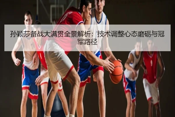 孙颖莎备战大满贯全景解析：技术调整心态磨砺与冠军路径