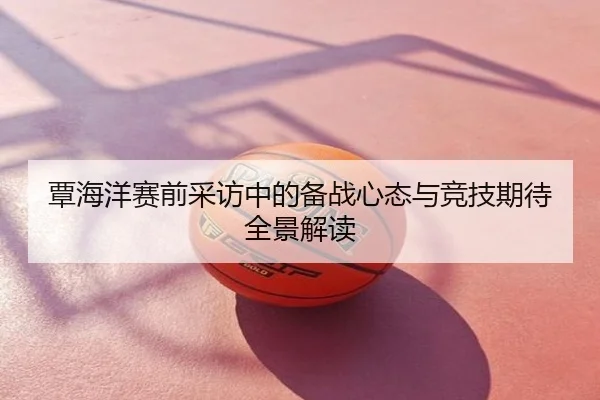 覃海洋赛前采访中的备战心态与竞技期待全景解读