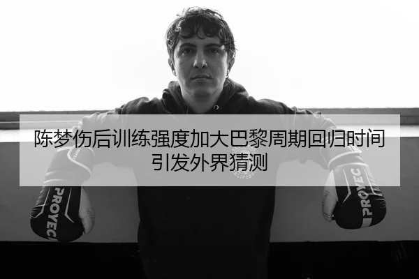 陈梦伤后训练强度加大巴黎周期回归时间引发外界猜测