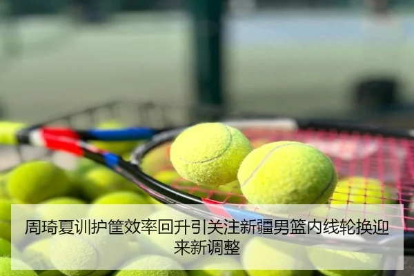 周琦夏训护筐效率回升引关注新疆男篮内线轮换迎来新调整