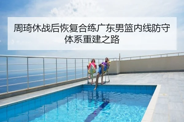 周琦休战后恢复合练广东男篮内线防守体系重建之路