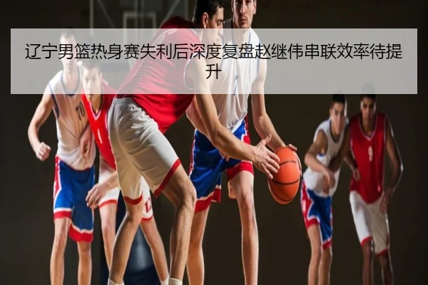 辽宁男篮热身赛失利后深度复盘赵继伟串联效率待提升