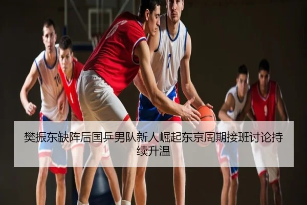 樊振东缺阵后国乒男队新人崛起东京周期接班讨论持续升温