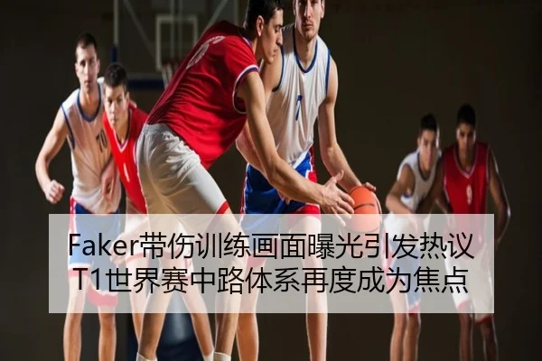 Faker带伤训练画面曝光引发热议 T1世界赛中路体系再度成为焦点