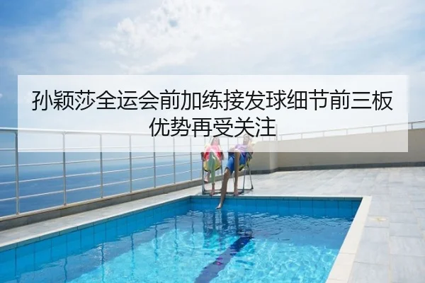 孙颖莎全运会前加练接发球细节前三板优势再受关注