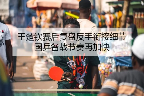 王楚钦赛后复盘反手衔接细节 国乒备战节奏再加快