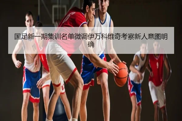 国足新一期集训名单微调伊万科维奇考察新人意图明确