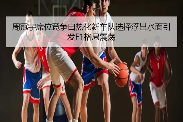 周冠宇席位竞争白热化新车队选择浮出水面引发F1格局震荡