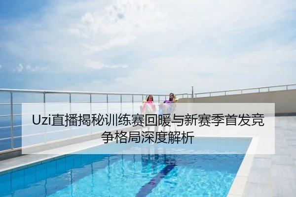 Uzi直播揭秘训练赛回暖与新赛季首发竞争格局深度解析