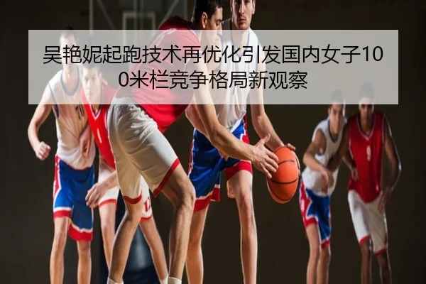 吴艳妮起跑技术再优化引发国内女子100米栏竞争格局新观察